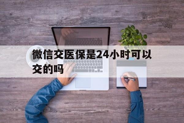 伊川最新微信交医保是24小时可以交的吗方法分析(最方便真实的伊川微信上交医保多久到账方法)